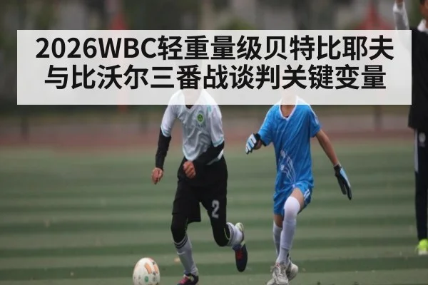 2026WBC轻重量级贝特比耶夫与比沃尔三番战谈判关键变量